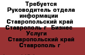 Требуется Руководитель отдела информации - Ставропольский край, Ставрополь г. Бизнес » Услуги   . Ставропольский край,Ставрополь г.